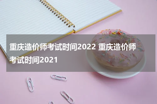 重庆造价师考试时间2022 重庆造价师考试时间2021