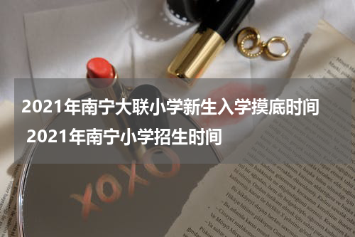 2021年南宁大联小学新生入学摸底时间 2021年南宁小学招生时间