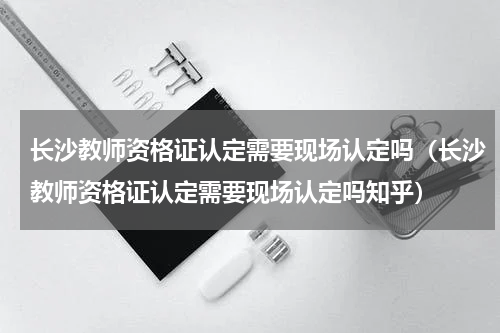 长沙教师资格证认定需要现场认定吗（长沙教师资格证认定需要现场认定吗知乎）