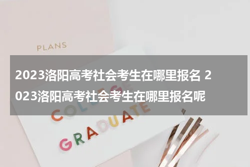 2023洛阳高考社会考生在哪里报名 2023洛阳高考社会考生在哪里报名呢