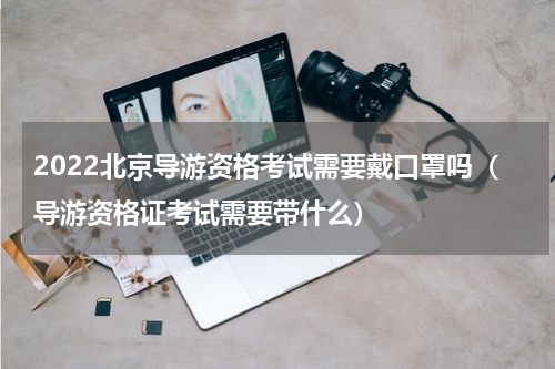 2022北京导游资格考试需要戴口罩吗（导游资格证考试需要带什么）