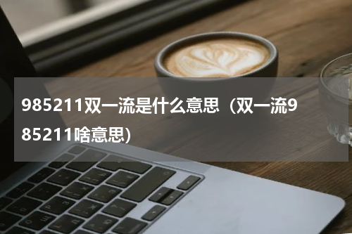 985211双一流是什么意思（双一流985211啥意思）