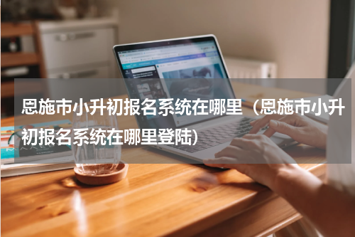 恩施市小升初报名系统在哪里（恩施市小升初报名系统在哪里登陆）
