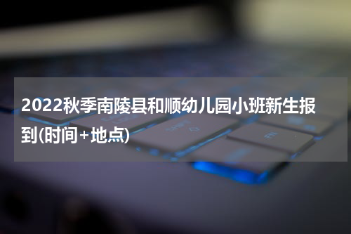 2022秋季南陵县和顺幼儿园小班新生报到(时间+地点)