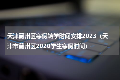 天津蓟州区寒假转学时间安排2023（天津市蓟州区2020学生寒假时间）