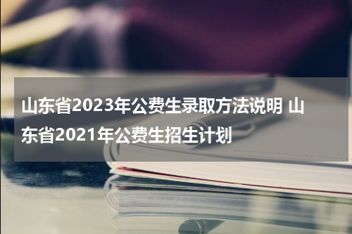 山东省2023年公费生录取方法说明 山东省2021年公费生招生计划