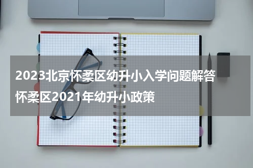 2023北京怀柔区幼升小入学问题解答 怀柔区2021年幼升小政策