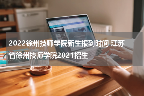 2022徐州技师学院新生报到时间 江苏省徐州技师学院2021招生