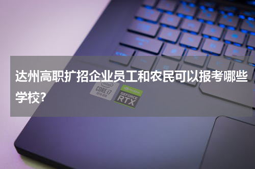 达州高职扩招企业员工和农民可以报考哪些学校？