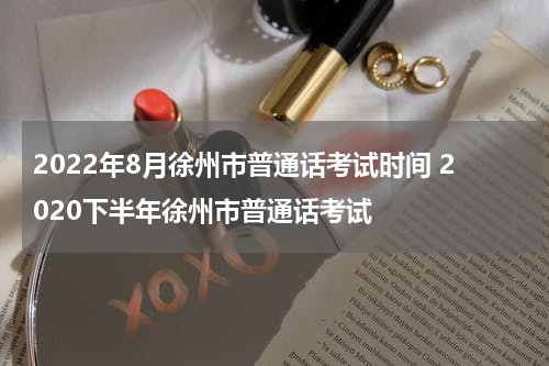 2022年8月徐州市普通话考试时间 2020下半年徐州市普通话考试