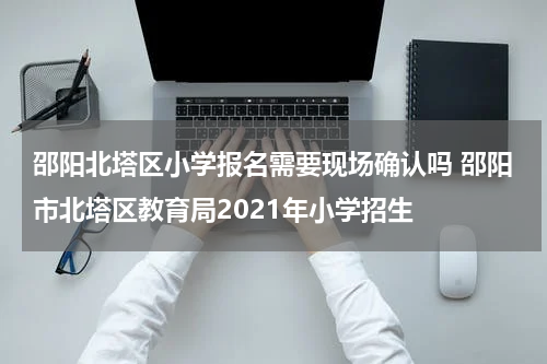 邵阳北塔区小学报名需要现场确认吗 邵阳市北塔区教育局2021年小学招生