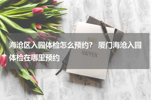 海沧区入园体检怎么预约？ 厦门海沧入园体检在哪里预约