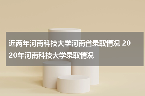 近两年河南科技大学河南省录取情况 2020年河南科技大学录取情况
