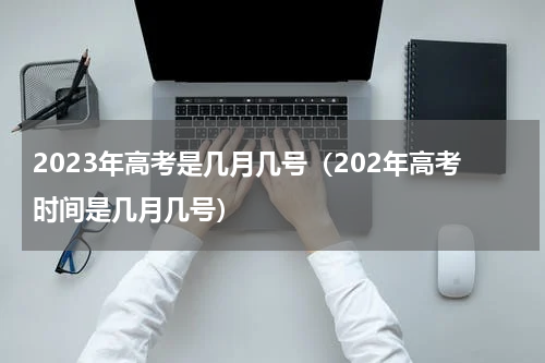 2023年高考是几月几号（202年高考时间是几月几号）