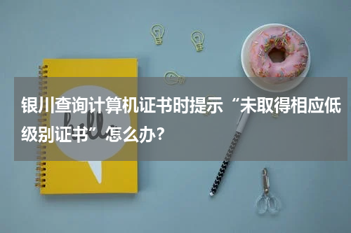 银川查询计算机证书时提示“未取得相应低级别证书”怎么办？