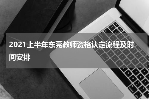 2021上半年东莞教师资格认定流程及时间安排