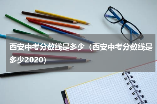 西安中考分数线是多少（西安中考分数线是多少2020）