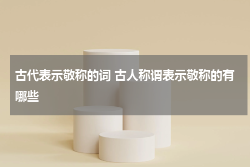 古代表示敬称的词 古人称谓表示敬称的有哪些