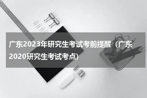 广东2023年研究生考试考前提醒（广东2020研究生考试考点）