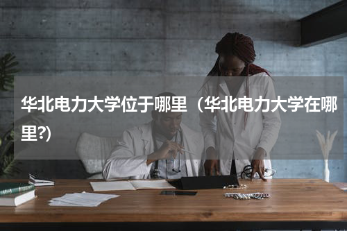 华北电力大学位于哪里（华北电力大学在哪里?）