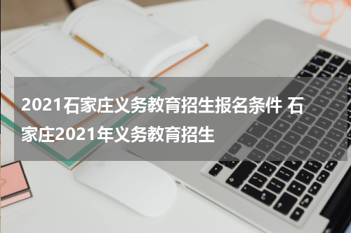 2021石家庄义务教育招生报名条件 石家庄2021年义务教育招生