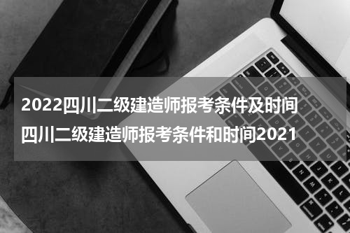 2022四川二级建造师报考条件及时间 四川二级建造师报考条件和时间2021