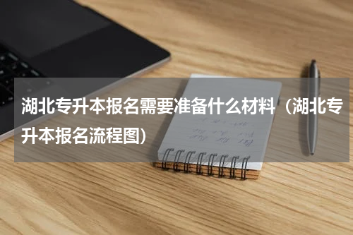 湖北专升本报名需要准备什么材料（湖北专升本报名流程图）