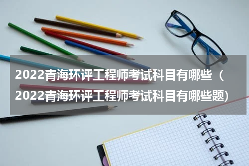 2022青海环评工程师考试科目有哪些（2022青海环评工程师考试科目有哪些题）