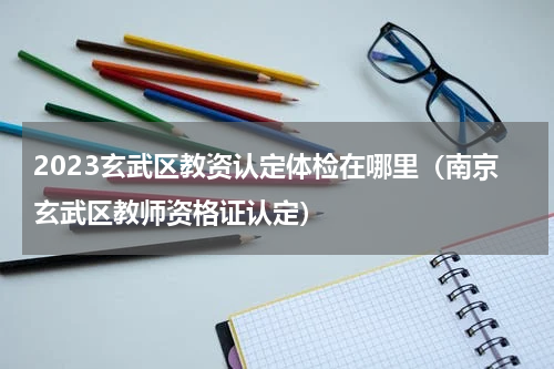 2023玄武区教资认定体检在哪里（南京玄武区教师资格证认定）