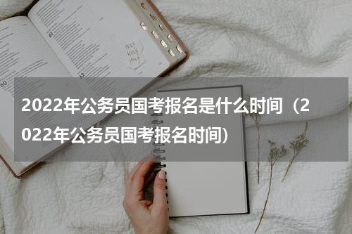 2022年公务员国考报名是什么时间（2022年公务员国考报名时间）