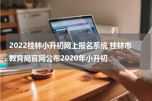 2022桂林小升初网上报名系统 桂林市教育局官网公布2020年小升初