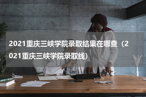 2021重庆三峡学院录取结果在哪查（2021重庆三峡学院录取线）