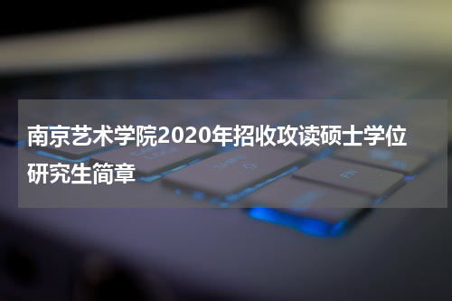 南京艺术学院2020年招收攻读硕士学位研究生简章