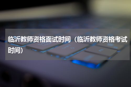 临沂教师资格面试时间（临沂教师资格考试时间）