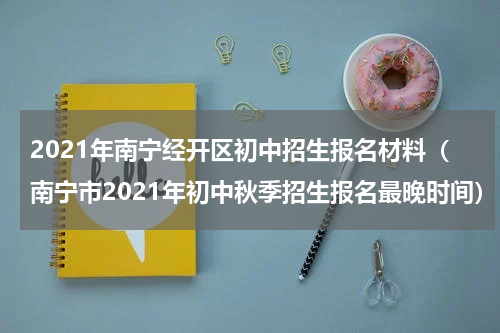 2021年南宁经开区初中招生报名材料（南宁市2021年初中秋季招生报名最晚时间）
