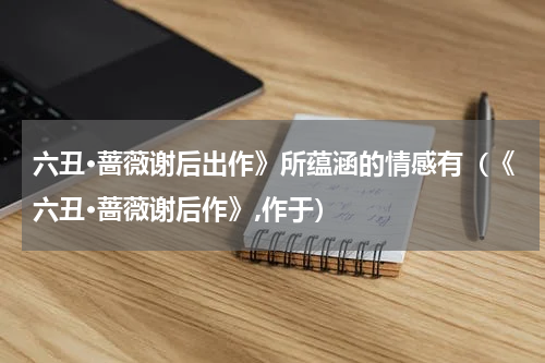 六丑·蔷薇谢后出作》所蕴涵的情感有（《六丑·蔷薇谢后作》,作于）