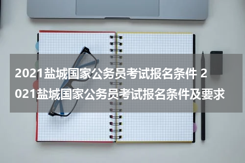 2021盐城国家公务员考试报名条件 2021盐城国家公务员考试报名条件及要求