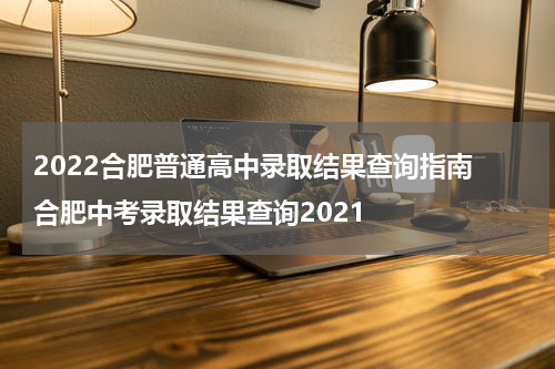 2022合肥普通高中录取结果查询指南 合肥中考录取结果查询2021
