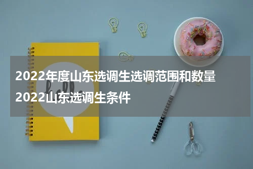 2022年度山东选调生选调范围和数量 2022山东选调生条件
