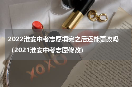 2022淮安中考志愿填完之后还能更改吗（2021淮安中考志愿修改）