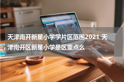 天津南开新星小学学片区范围2021 天津南开区新星小学是区重点么