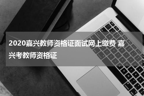 2020嘉兴教师资格证面试网上缴费 嘉兴考教师资格证