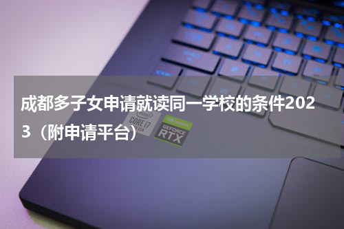 成都多子女申请就读同一学校的条件2023（附申请平台）