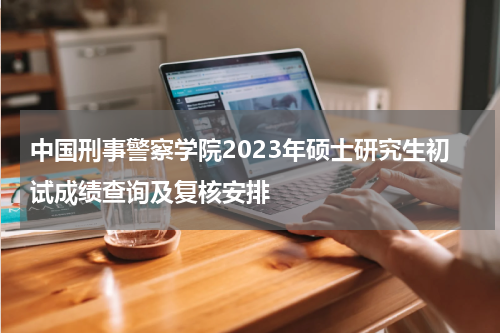 中国刑事警察学院2023年硕士研究生初试成绩查询及复核安排