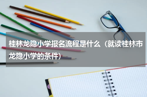 桂林龙隐小学报名流程是什么（就读桂林市龙隐小学的条件）