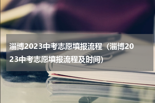 淄博2023中考志愿填报流程（淄博2023中考志愿填报流程及时间）