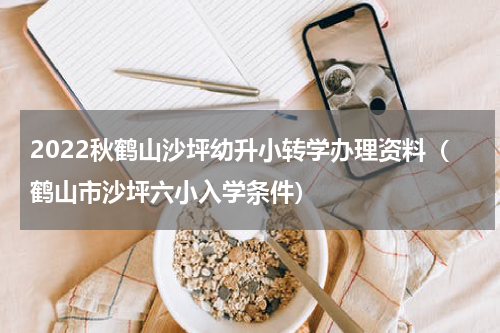 2022秋鹤山沙坪幼升小转学办理资料（鹤山市沙坪六小入学条件）
