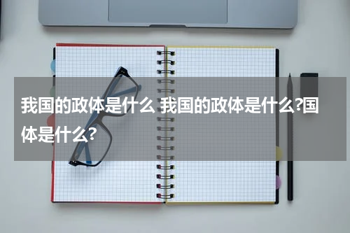 我国的政体是什么 我国的政体是什么?国体是什么?