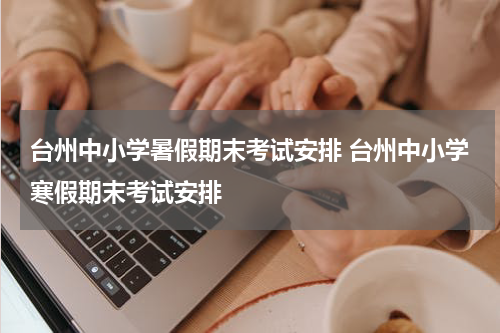 台州中小学暑假期末考试安排 台州中小学寒假期末考试安排