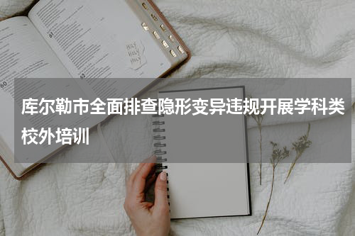 库尔勒市全面排查隐形变异违规开展学科类校外培训